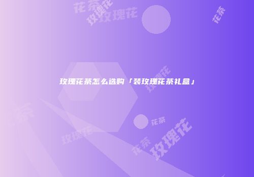 玫瑰花茶怎么选购「装玫瑰花茶礼盒」