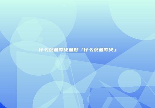 什么茶最降火最好「什么茶最降火」