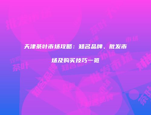 天津茶叶市场攻略：知名品牌、批发市场及购买技巧一览