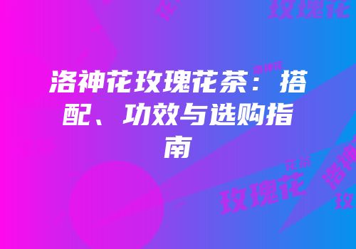 洛神花玫瑰花茶：搭配、功效与选购指南