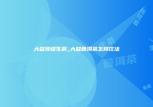 大益顶级生茶_大益普洱茶怎样饮法