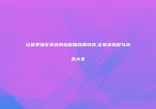 让你更懂花草茶的搭配和药用功效,花草茶搭配与功效大全