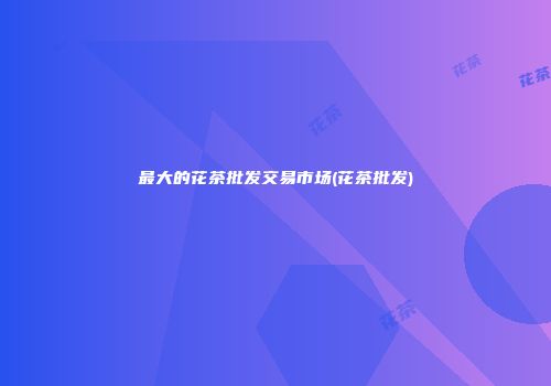 最大的花茶批发交易市场(花茶批发)