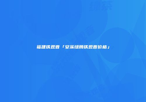 福建铁观音「安溪绿腾铁观音价格」