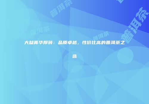 大益菁华厚砖：品质卓越，性价比高的普洱茶之选