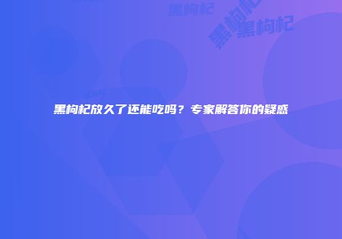 黑枸杞放久了还能吃吗？专家解答你的疑惑