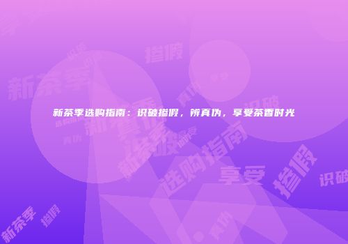 新茶季选购指南：识破掺假，辨真伪，享受茶香时光