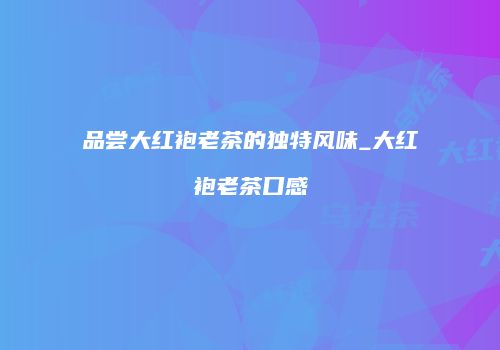 品尝大红袍老茶的独特风味_大红袍老茶口感