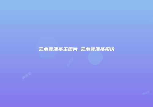 云南普洱茶王图片_云南普洱茶报价