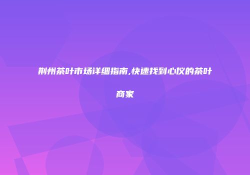 荆州茶叶市场详细指南,快速找到心仪的茶叶商家