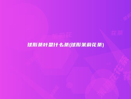 球形茶叶是什么茶(球形茉莉花茶)
