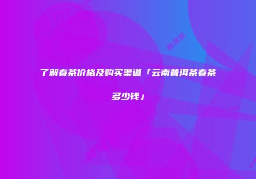 了解春茶价格及购买渠道「云南普洱茶春茶多少钱」