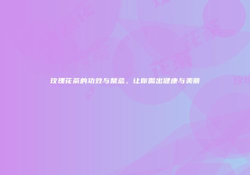 玫瑰花茶的功效与禁忌，让你喝出健康与美丽
