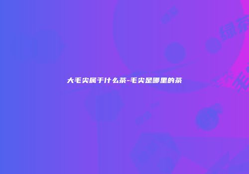 大毛尖属于什么茶-毛尖是哪里的茶