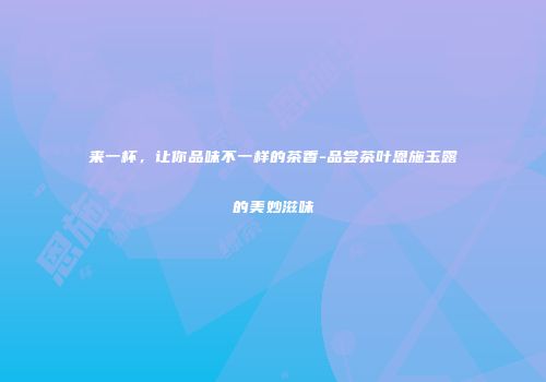 来一杯，让你品味不一样的茶香-品尝茶叶恩施玉露的美妙滋味