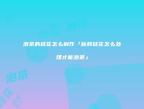 泡茶的桂花怎么制作「新鲜桂花怎么处理才能泡茶」
