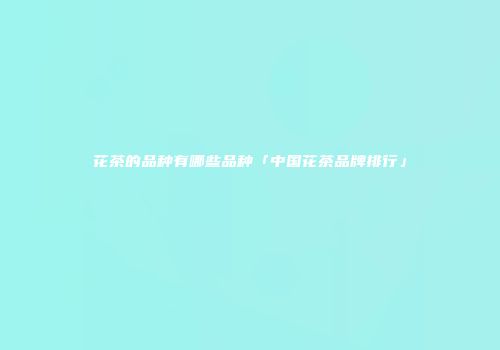 花茶的品种有哪些品种「中国花茶品牌排行」