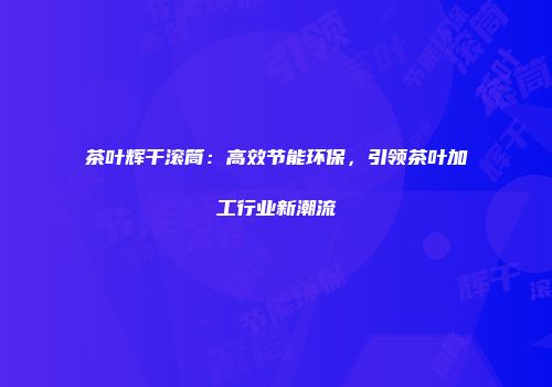茶叶辉干滚筒：高效节能环保，引领茶叶加工行业新潮流