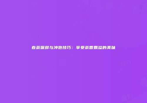 春茶保鲜与冲泡技巧：享受茶香飘溢的美味