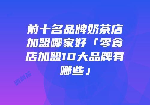 前十名品牌奶茶店加盟哪家好「零食店加盟10大品牌有哪些」