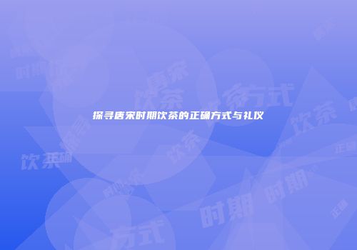 探寻唐宋时期饮茶的正确方式与礼仪