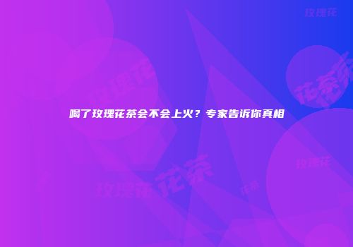 喝了玫瑰花茶会不会上火？专家告诉你真相