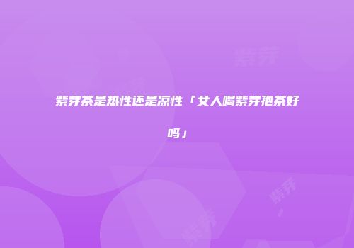 紫芽茶是热性还是凉性「女人喝紫芽孢茶好吗」