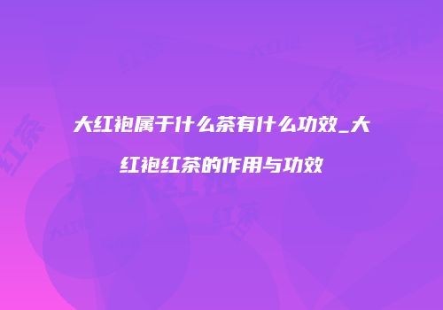 大红袍属于什么茶有什么功效_大红袍红茶的作用与功效