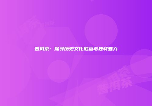 普洱茶：探寻历史文化底蕴与独特魅力