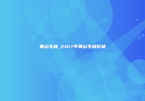 黄山毛峰_2O17年黄山毛峰价格