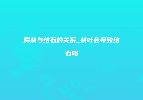 喝茶与结石的关系_茶叶会导致结石吗