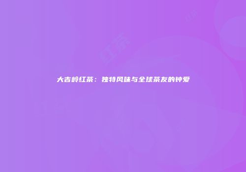 大吉岭红茶：独特风味与全球茶友的钟爱