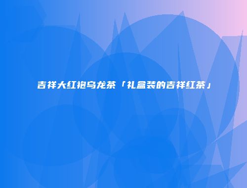 吉祥大红袍乌龙茶「礼盒装的吉祥红茶」