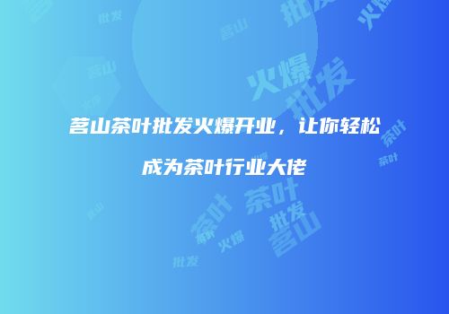 茗山茶叶批发火爆开业，让你轻松成为茶叶行业大佬