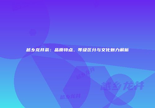 越乡龙井茶：品质特点、等级区分与文化魅力解析
