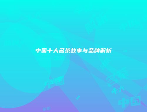 中国十大名茶故事与品牌解析