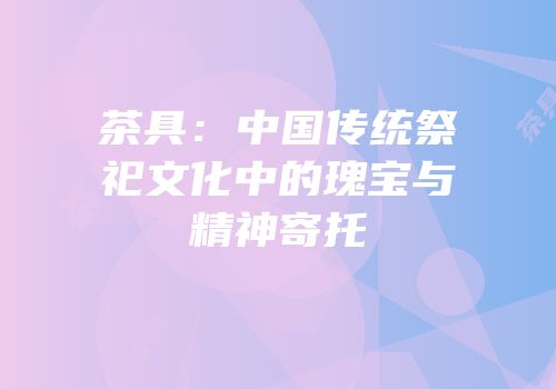 茶具：中国传统祭祀文化中的瑰宝与精神寄托