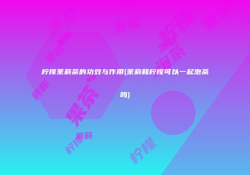 柠檬茉莉茶的功效与作用(茉莉和柠檬可以一起泡茶吗)