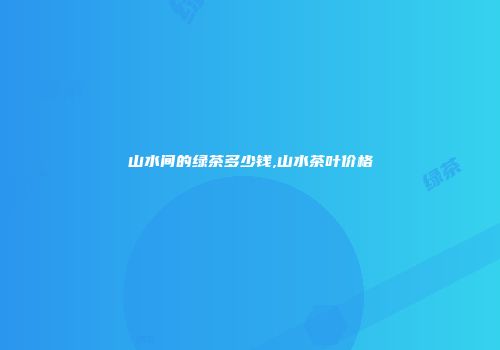 山水间的绿茶多少钱,山水茶叶价格