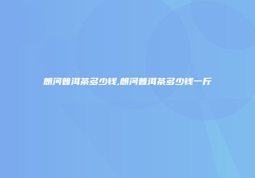 朗河普洱茶多少钱,朗河普洱茶多少钱一斤