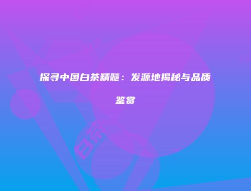 探寻中国白茶精髓：发源地揭秘与品质鉴赏