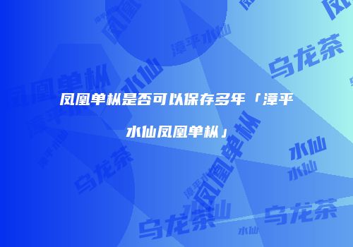 凤凰单枞是否可以保存多年「漳平水仙凤凰单枞」