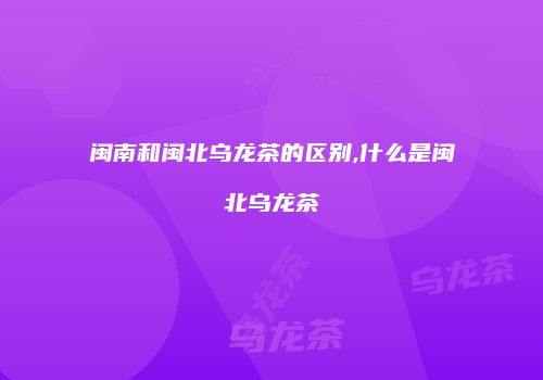 闽南和闽北乌龙茶的区别,什么是闽北乌龙茶
