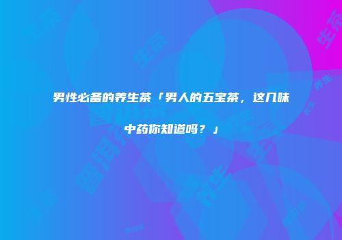 男性必备的养生茶「男人的五宝茶，这几味中药你知道吗？」