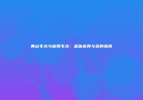 黄山毛尖与信阳毛尖：品味差异与选购指南