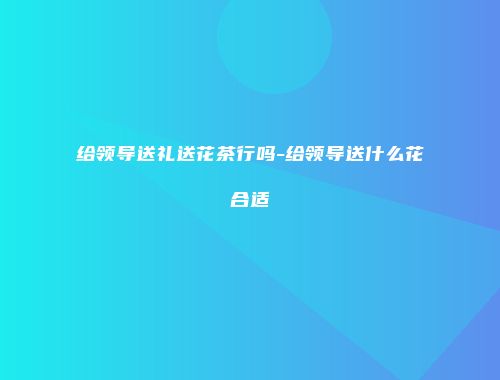 给领导送礼送花茶行吗-给领导送什么花合适