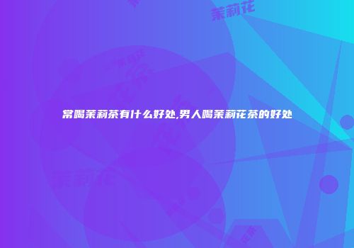 常喝茉莉茶有什么好处,男人喝茉莉花茶的好处