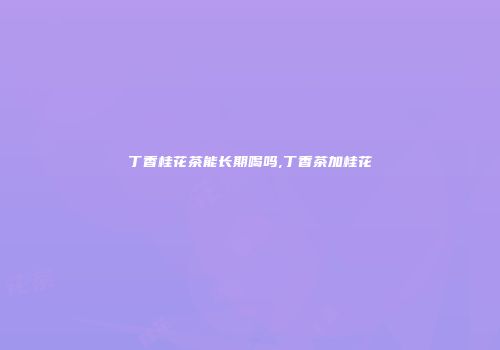 丁香桂花茶能长期喝吗,丁香茶加桂花
