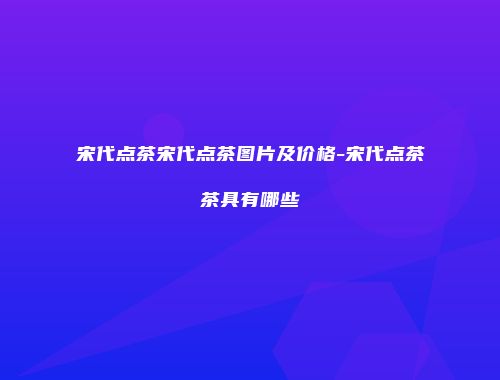 宋代点茶宋代点茶图片及价格-宋代点茶茶具有哪些