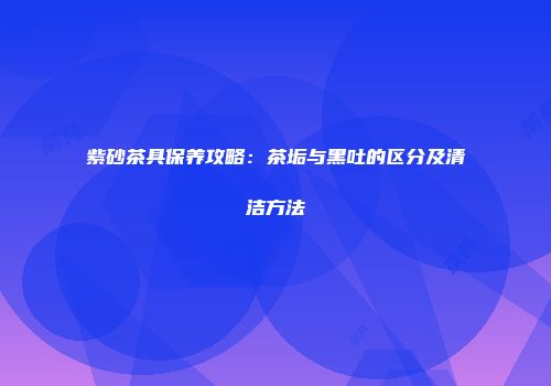 紫砂茶具保养攻略：茶垢与黑吐的区分及清洁方法